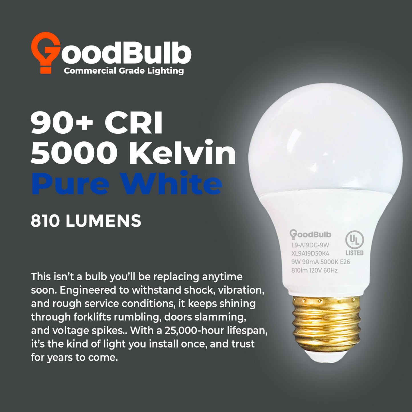 60 WATT UPGRADE ā 9 WATT DIMMABLE LED A19 ā 90+ HIGH CRI ā PLATINUM PURE WHITE LIGHT ā 810 LUMENS ā 5000 KELVIN ā ROUGH SERVICE - 25,000 HOURS & 5 YEAR WARRANTY