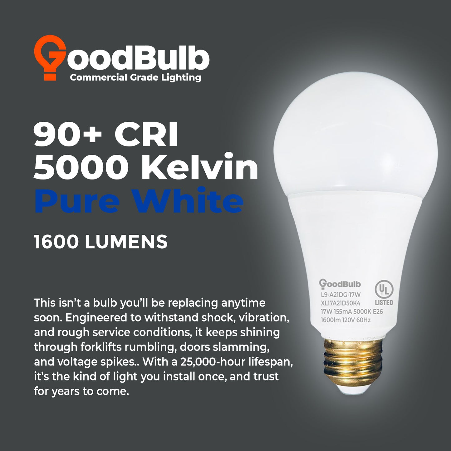 100 WATT UPGRADE ā 17 WATT DIMMABLE LED A21 ā 90+ HIGH CRI ā PLATINUM PURE WHITE LIGHT ā 1600 LUMENS ā 5000 KELVIN ā ROUGH SERVICE - 25,000 HOURS & 5 YEAR WARRANTY
