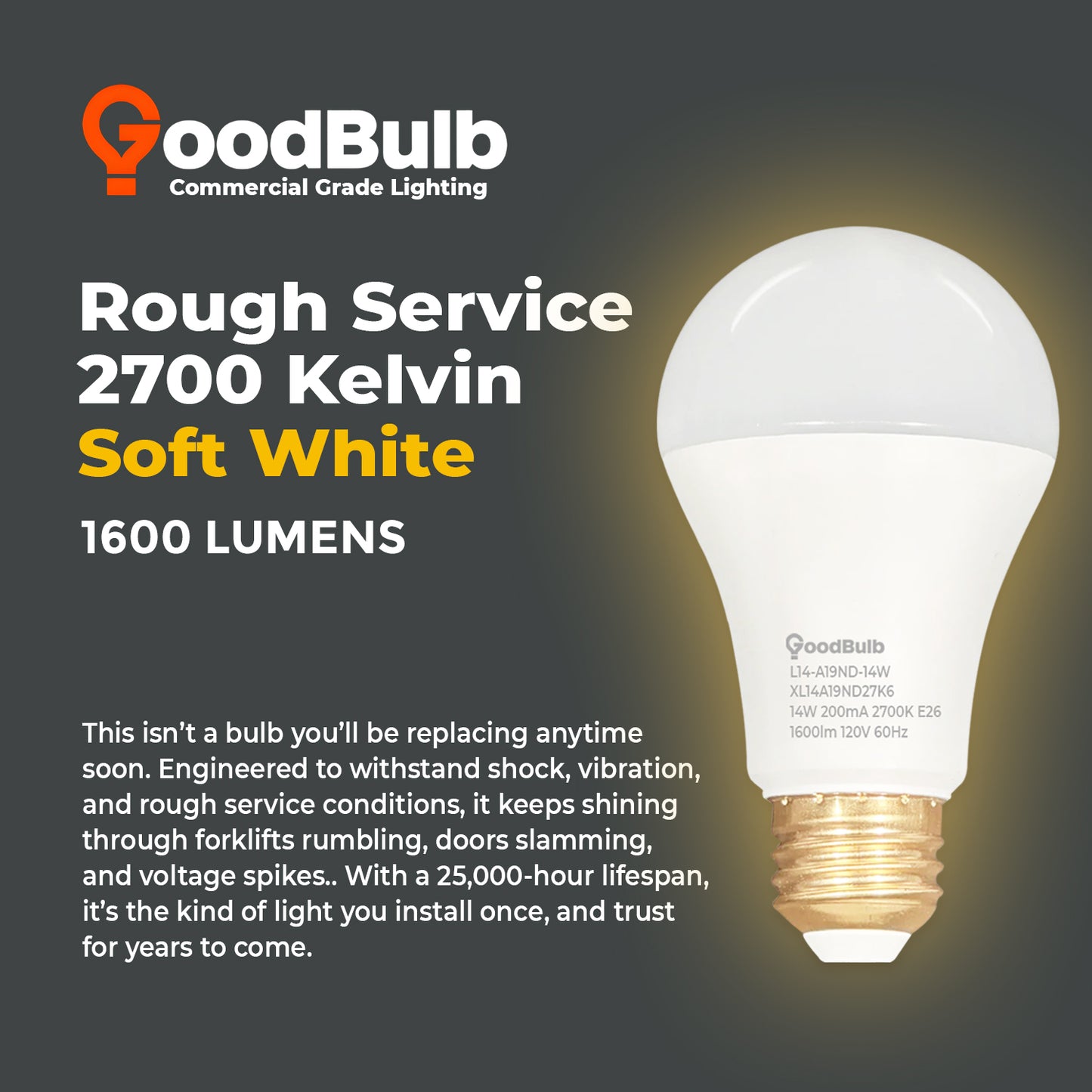 100 WATT REPLACEMENT ā 14 WATT ROUGH SERVICE LED A19 ā WARM INCANDESCENT SPARKLE ā 1600 LUMENS ā 2700 KELVIN ā NON DIMMABLE - 25,000 HOURS - 5 YEAR WARRANTY
