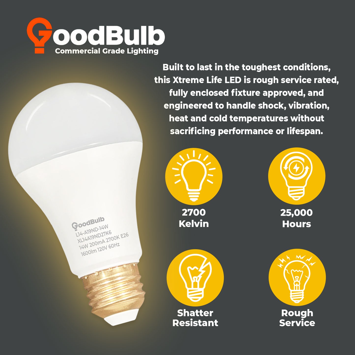 100 WATT REPLACEMENT ā 14 WATT ROUGH SERVICE LED A19 ā WARM INCANDESCENT SPARKLE ā 1600 LUMENS ā 2700 KELVIN ā NON DIMMABLE - 25,000 HOURS - 5 YEAR WARRANTY