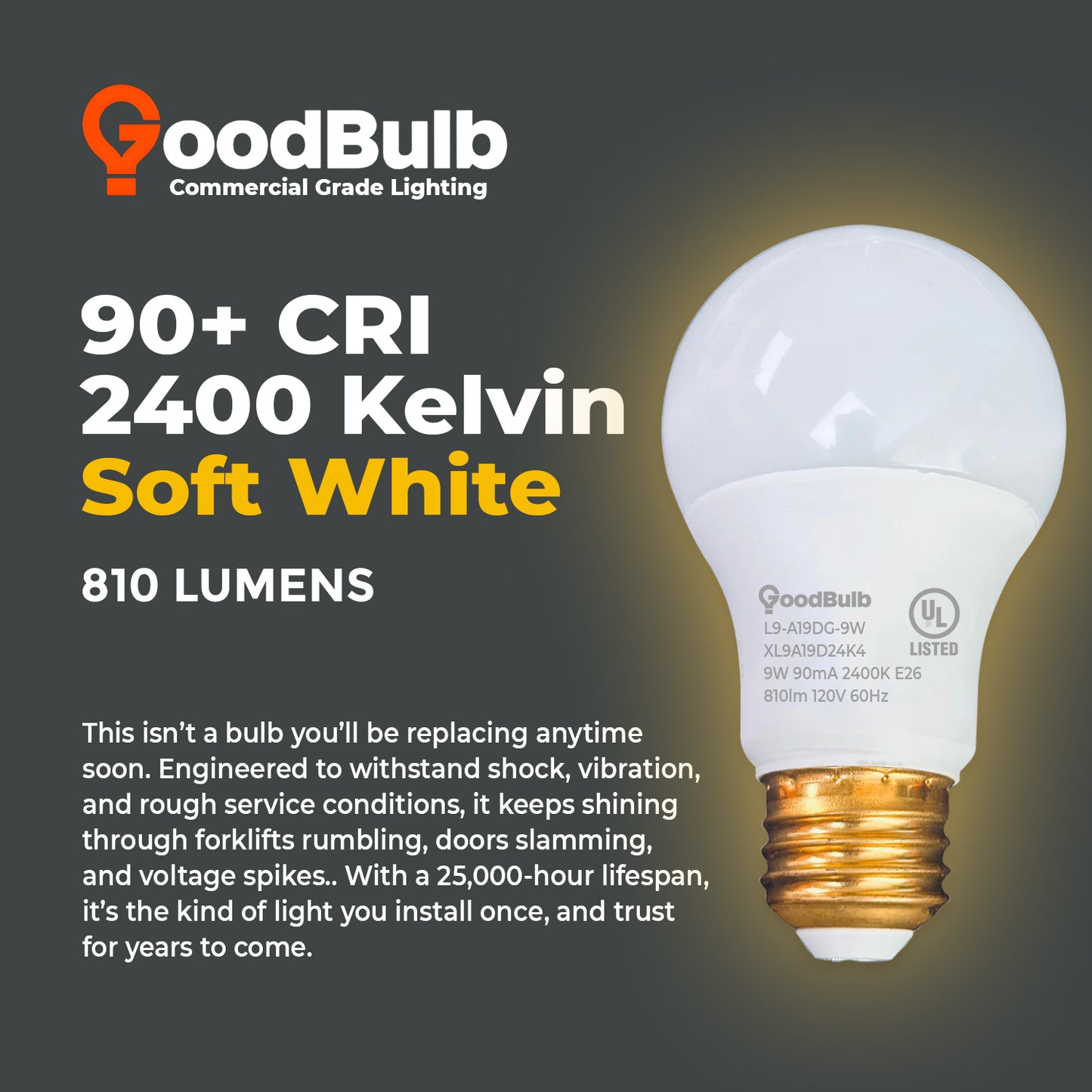 60 WATT UPGRADE – 9 WATT DIMMABLE LED A19 – 90+ HIGH CRI - SERENE SOFT WARM LIGHT – 810 LUMENS – 2400 KELVIN – ROUGH SERVICE - 25,000 HOURS & 5 YEAR WARRANTY