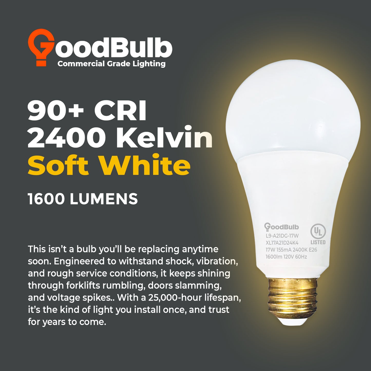 100 WATT UPGRADE – 17 WATT DIMMABLE LED A21 – 90+ HIGH CRI – SERENE SOFT WARM LIGHT – 1600 LUMENS – 2400 KELVIN – ROUGH SERVICE - 25,000 HOURS & 5 YEAR WARRANTY